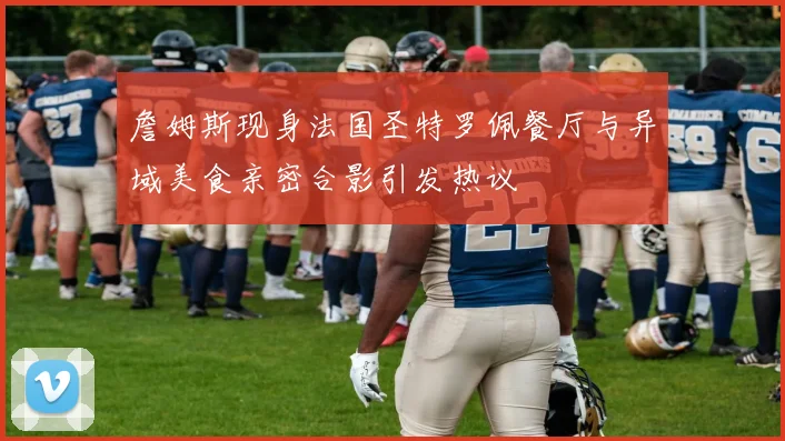 詹姆斯现身法国圣特罗佩餐厅与异域美食亲密合影引发热议