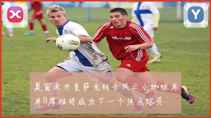 夏窗未开皇萨竞转会风云小蜘蛛库库B席谁将成为下一个焦点球员