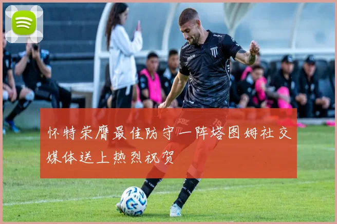 怀特荣膺最佳防守一阵塔图姆社交媒体送上热烈祝贺