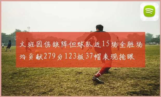 文班因伤缺阵但球队近15场全胜场均贡献279分123板37帽表现抢眼