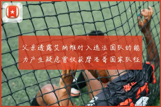父亲透露艾纳维对入选法国队的能力产生疑虑曾仅获摩洛哥国家队征召