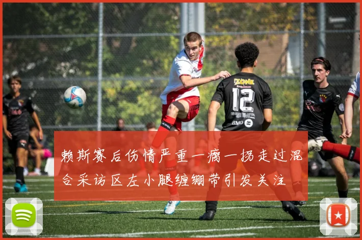 赖斯赛后伤情严重一瘸一拐走过混合采访区左小腿缠绷带引发关注