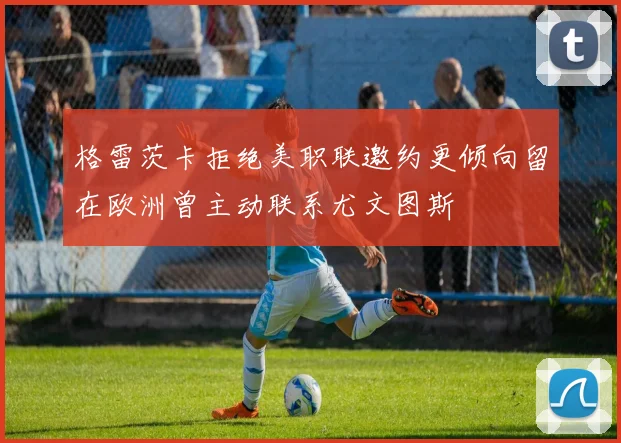 格雷茨卡拒绝美职联邀约更倾向留在欧洲曾主动联系尤文图斯
