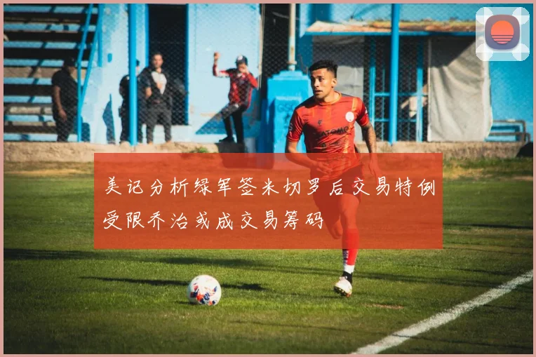 美记分析绿军签米切罗后交易特例受限乔治或成交易筹码