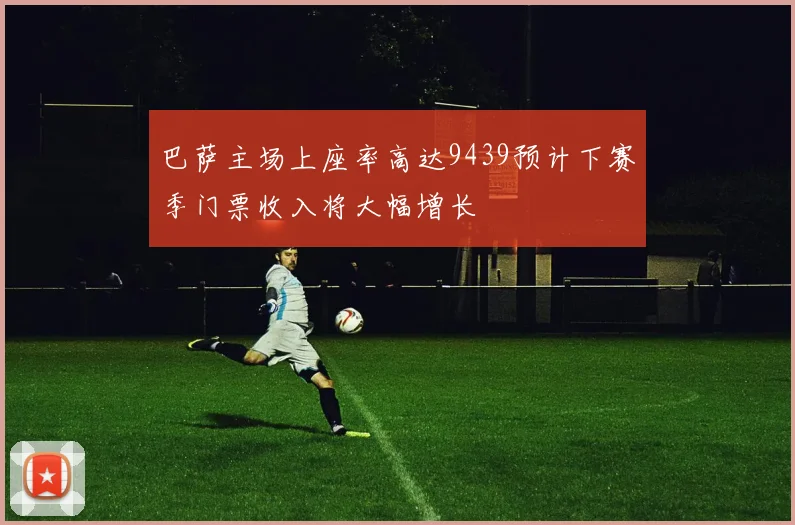 巴萨主场上座率高达9439预计下赛季门票收入将大幅增长