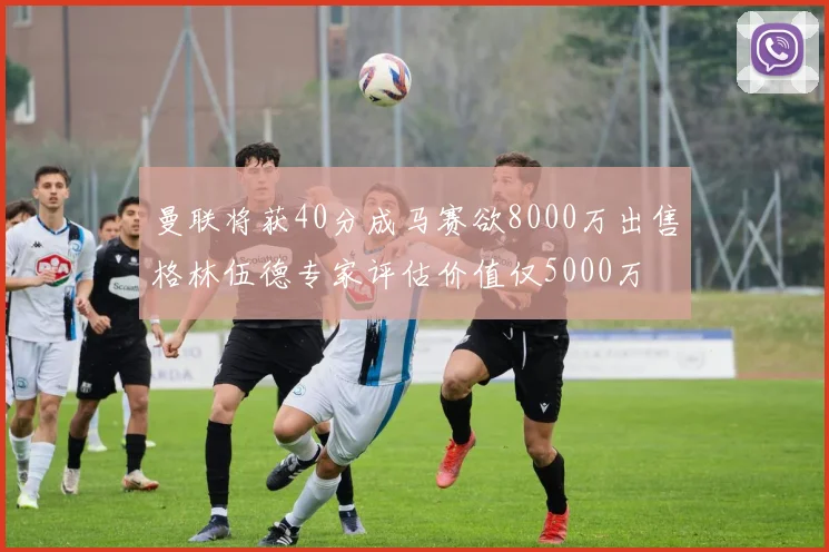 曼联将获40分成马赛欲8000万出售格林伍德专家评估价值仅5000万