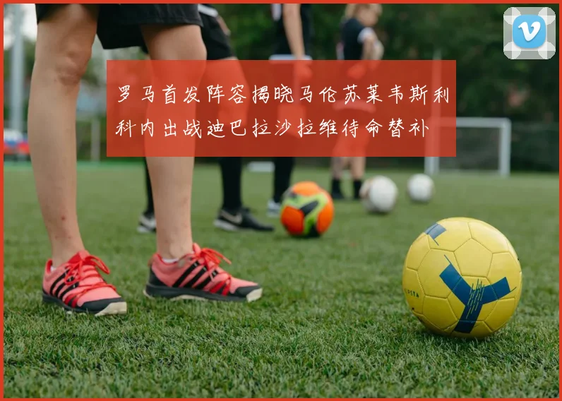 罗马首发阵容揭晓马伦苏莱韦斯利科内出战迪巴拉沙拉维待命替补