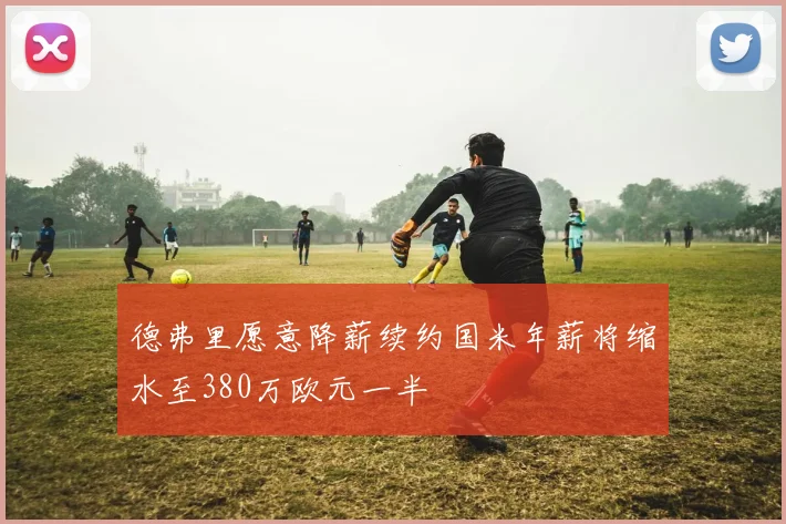 德弗里愿意降薪续约国米年薪将缩水至380万欧元一半