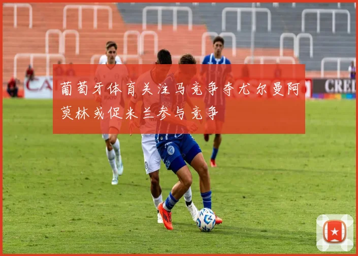 葡萄牙体育关注马竞争夺尤尔曼阿莫林或促米兰参与竞争