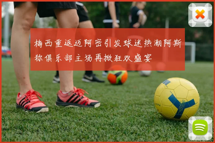 梅西重返迈阿密引发球迷热潮阿斯称俱乐部主场再掀狂欢盛宴