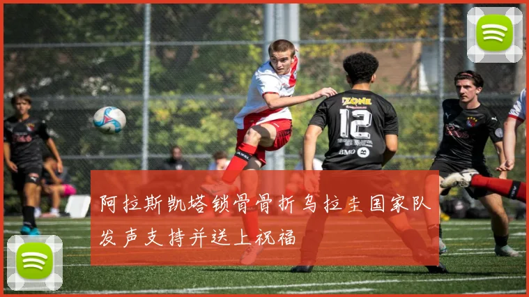 阿拉斯凯塔锁骨骨折乌拉圭国家队发声支持并送上祝福