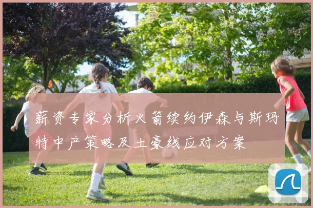 薪资专家分析火箭续约伊森与斯玛特中产策略及土豪线应对方案