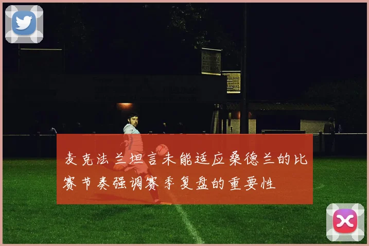 麦克法兰坦言未能适应桑德兰的比赛节奏强调赛季复盘的重要性