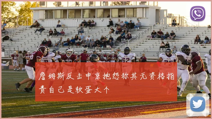 詹姆斯反击申京抱怨称其无资格指责自己是软蛋大个