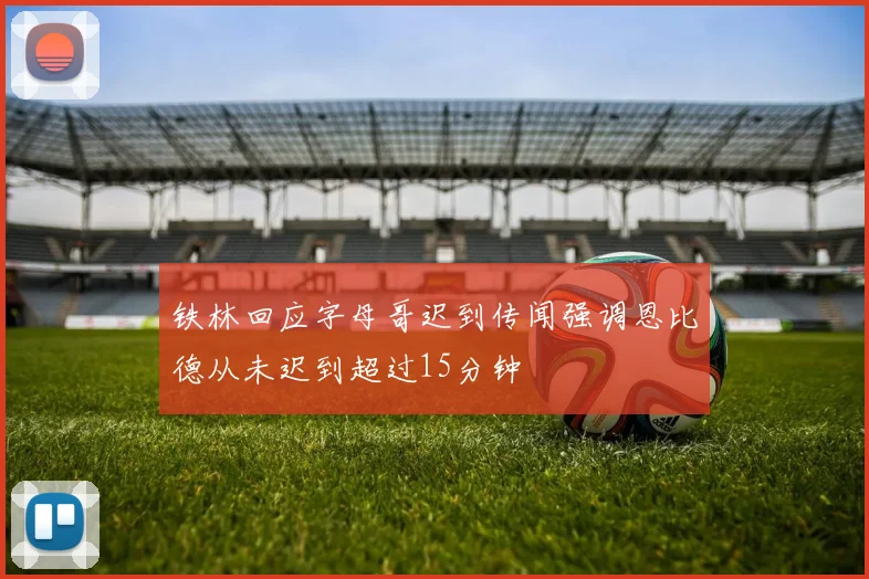 铁林回应字母哥迟到传闻强调恩比德从未迟到超过15分钟