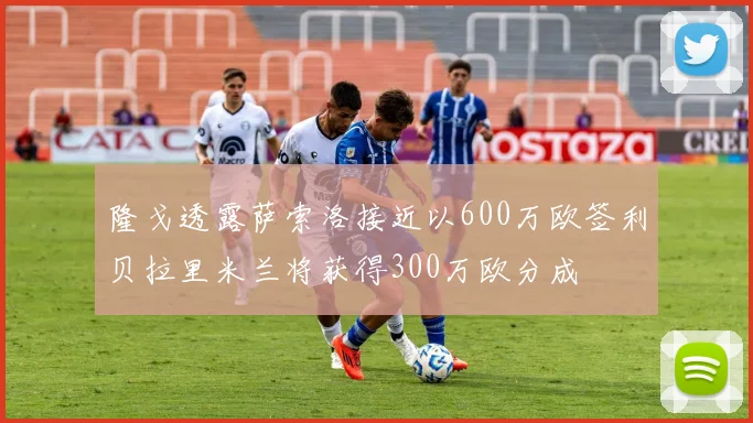 隆戈透露萨索洛接近以600万欧签利贝拉里米兰将获得300万欧分成