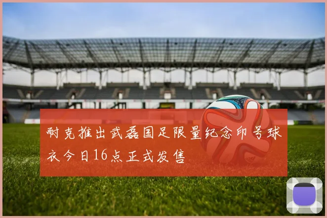 耐克推出武磊国足限量纪念印号球衣今日16点正式发售