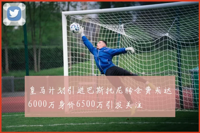 皇马计划引进巴斯托尼转会费或达6000万身价6500万引发关注