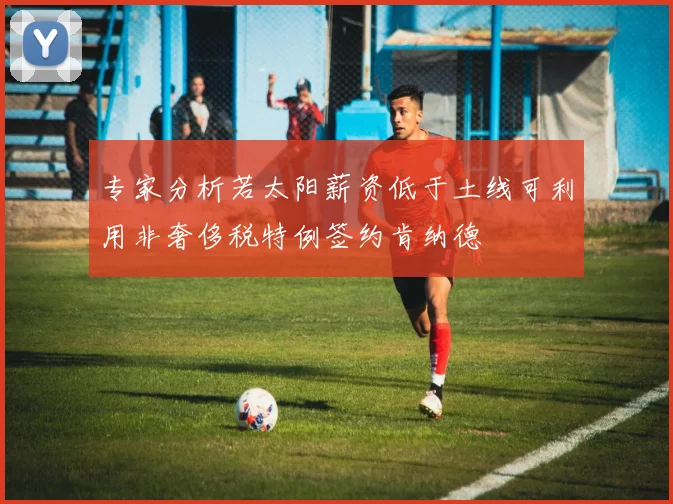 专家分析若太阳薪资低于土线可利用非奢侈税特例签约肯纳德