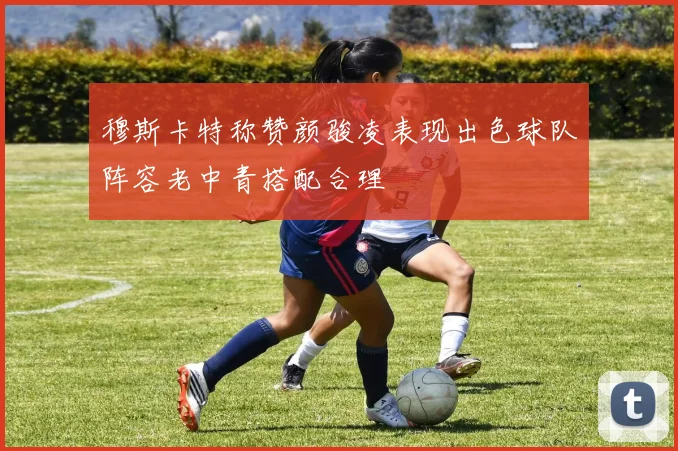 穆斯卡特称赞颜骏凌表现出色球队阵容老中青搭配合理