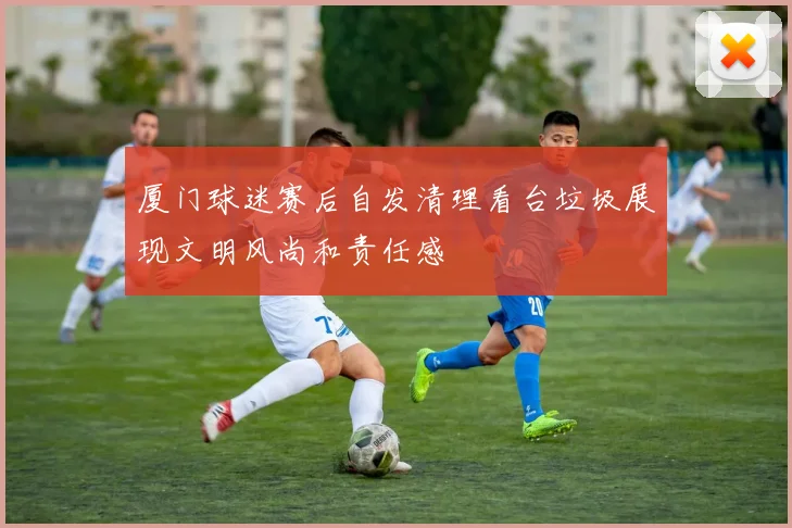 厦门球迷赛后自发清理看台垃圾展现文明风尚和责任感