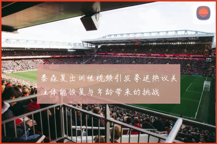 泰森复出训练视频引发拳迷热议关注体能恢复与年龄带来的挑战