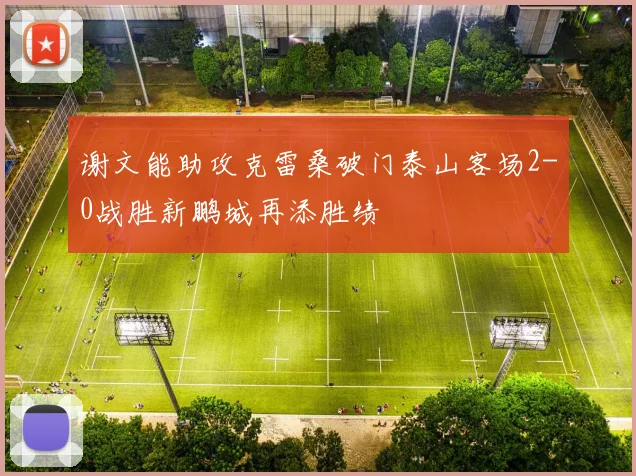 谢文能助攻克雷桑破门泰山客场2-0战胜新鹏城再添胜绩