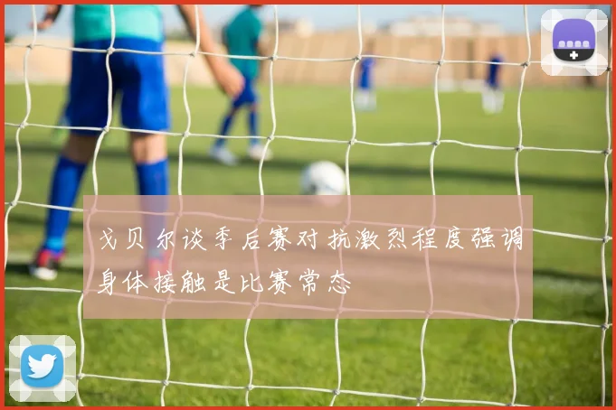 戈贝尔谈季后赛对抗激烈程度强调身体接触是比赛常态