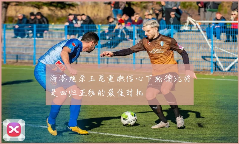 海港绝杀玉昆重燃信心下轮德比将是回归正轨的最佳时机