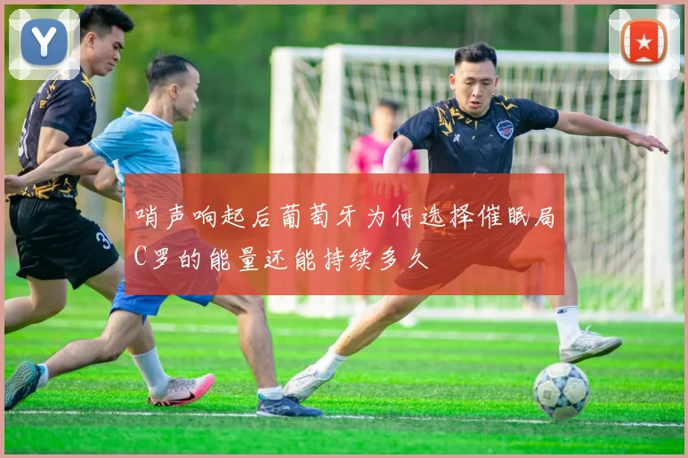 哨声响起后葡萄牙为何选择催眠局C罗的能量还能持续多久