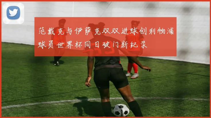 范戴克与伊萨克双双进球创利物浦球员世界杯同日破门新纪录