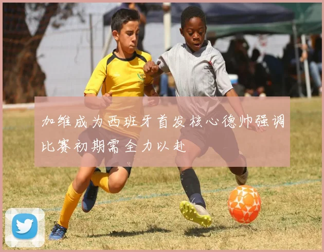 加维成为西班牙首发核心德帅强调比赛初期需全力以赴